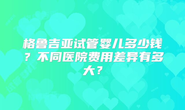 格鲁吉亚试管婴儿多少钱?不同医院费用差异有多大?