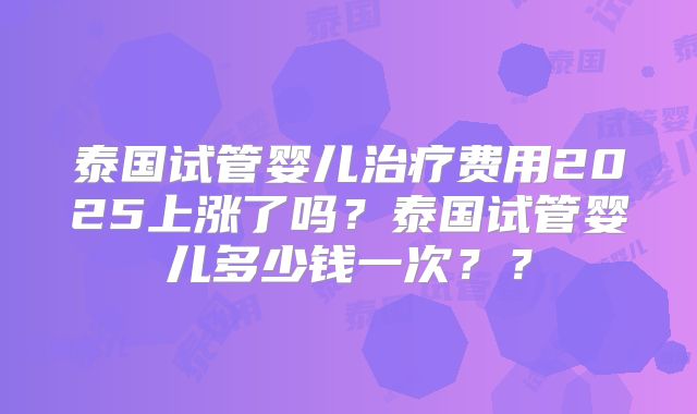 泰国试管婴儿治疗费用2025上涨了吗?泰国试管婴儿多少钱一次??