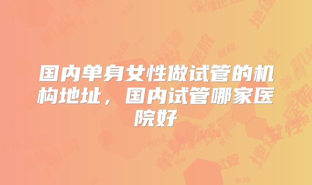 国内单身女性做试管的机构地址，国内试管哪家医院好