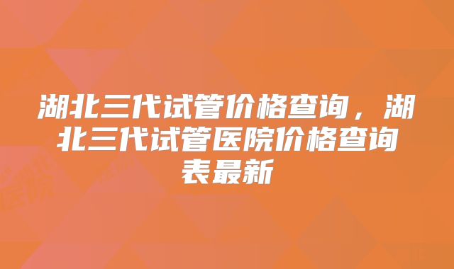 湖北三代试管价格查询，湖北三代试管医院价格查询表最新