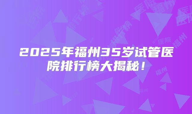 2025年福州35岁试管医院排行榜大揭秘！