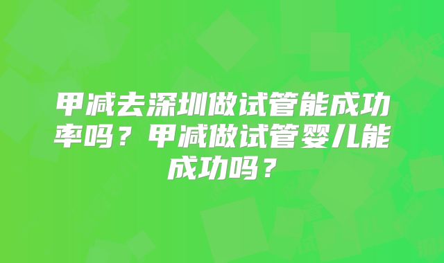 甲减去深圳做试管能成功率吗？甲减做试管婴儿能成功吗？