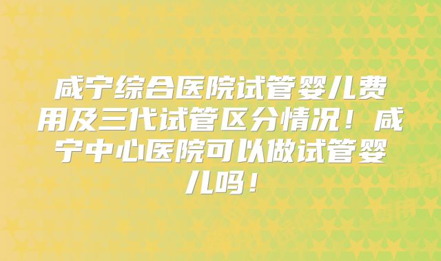 咸宁综合医院试管婴儿费用及三代试管区分情况！咸宁中心医院可以做试管婴儿吗！