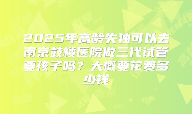 2025年高龄失独可以去南京鼓楼医院做三代试管要孩子吗？大概要花费多少钱