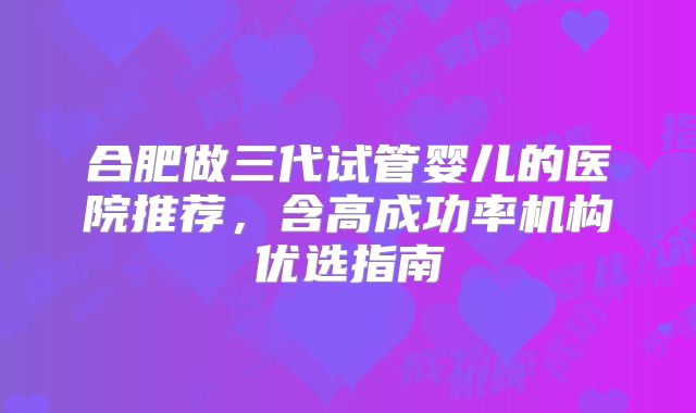 合肥做三代试管婴儿的医院推荐，含高成功率机构优选指南