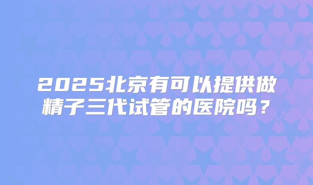 2025北京有可以提供做精子三代试管的医院吗?
