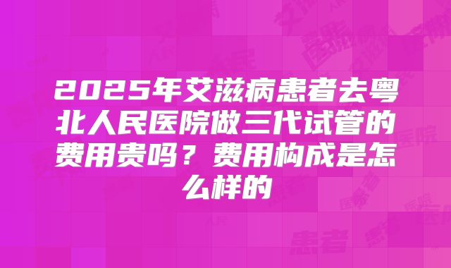 2025年艾滋病患者去粤北人民医院做三代试管的费用贵吗?费用构成是怎么样的