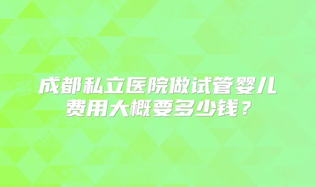 成都私立医院做试管婴儿费用大概要多少钱？