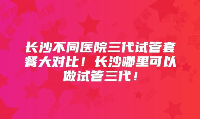 长沙不同医院三代试管套餐大对比！长沙哪里可以做试管三代！