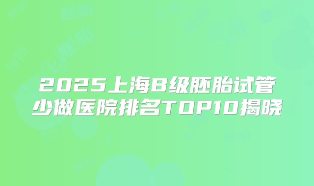 2025上海B级胚胎试管少做医院排名TOP10揭晓