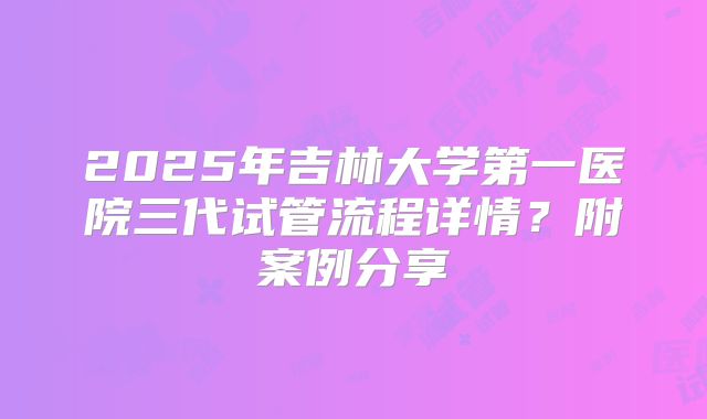 2025年吉林大学第一医院三代试管流程详情?附案例分享