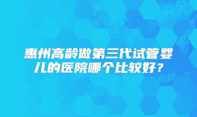 惠州高龄做第三代试管婴儿的医院哪个比较好?