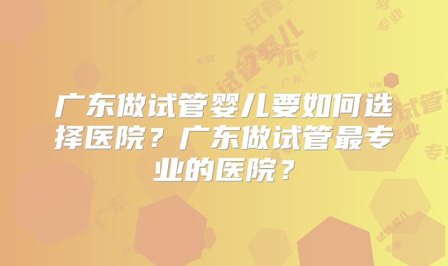 广东做试管婴儿要如何选择医院?广东做试管最专业的医院?