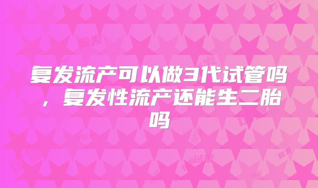复发流产可以做3代试管吗,复发性流产还能生二胎吗