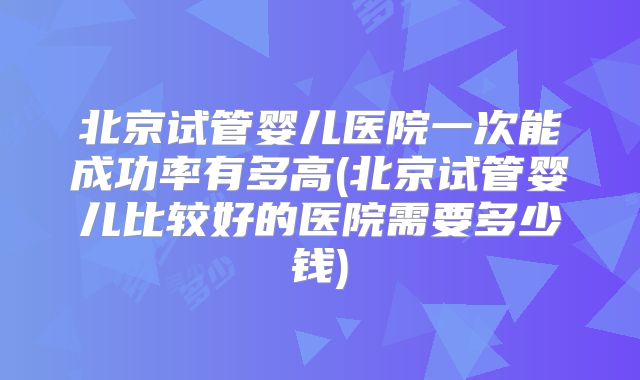 北京试管婴儿医院一次能成功率有多高(北京试管婴儿比较好的医院需要多少钱)