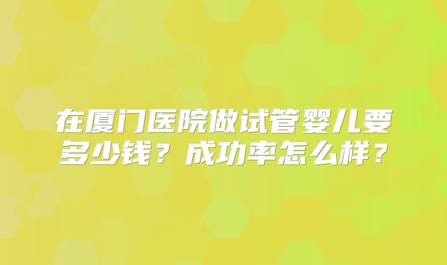 在厦门医院做试管婴儿要多少钱?成功率怎么样?
