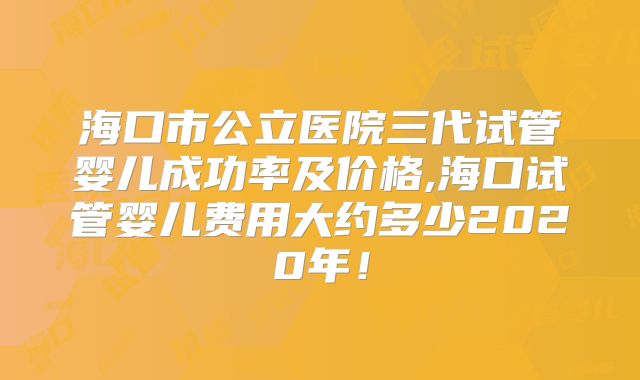 海口市公立医院三代试管婴儿成功率及价格,海口试管婴儿费用大约多少2020年！