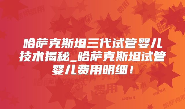 哈萨克斯坦三代试管婴儿技术揭秘_哈萨克斯坦试管婴儿费用明细！