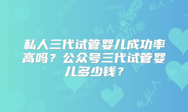 私人三代试管婴儿成功率高吗？公众号三代试管婴儿多少钱？