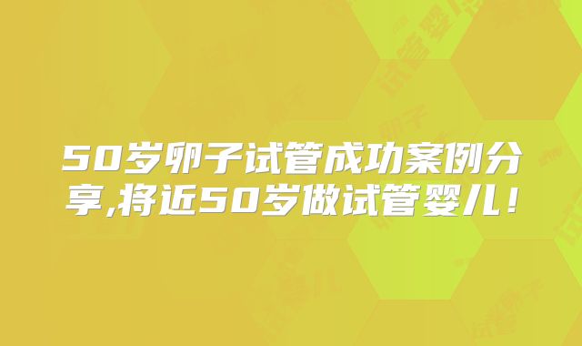 50岁卵子试管成功案例分享,将近50岁做试管婴儿！