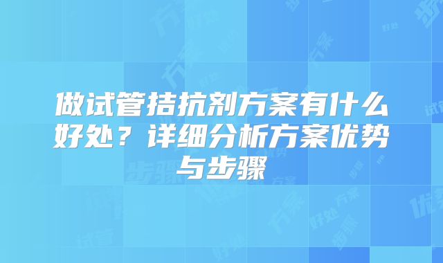 做试管拮抗剂方案有什么好处？详细分析方案优势与步骤