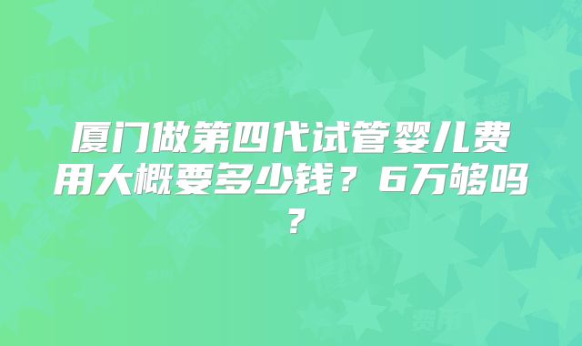 厦门做第四代试管婴儿费用大概要多少钱?6万够吗?
