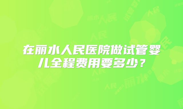 在丽水人民医院做试管婴儿全程费用要多少？