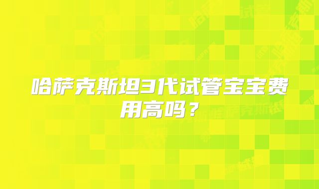 哈萨克斯坦3代试管宝宝费用高吗?