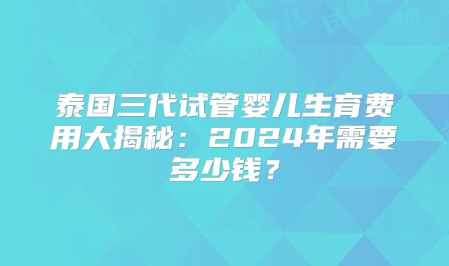 泰国三代试管婴儿生育费用大揭秘:2024年需要多少钱?