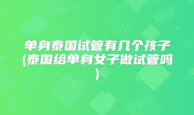 单身泰国试管有几个孩子(泰国给单身女子做试管吗)