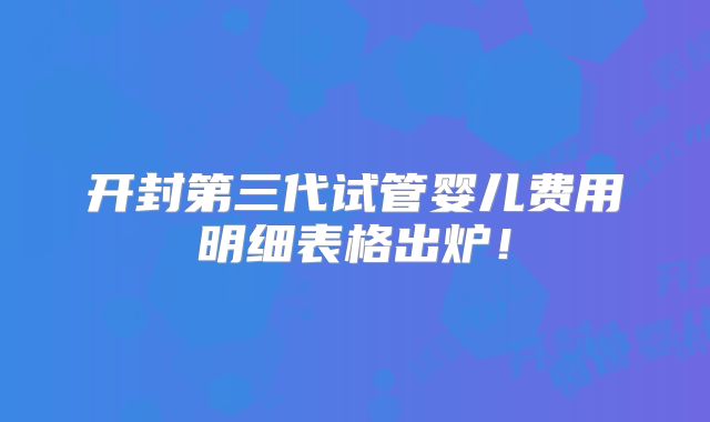 开封第三代试管婴儿费用明细表格出炉！