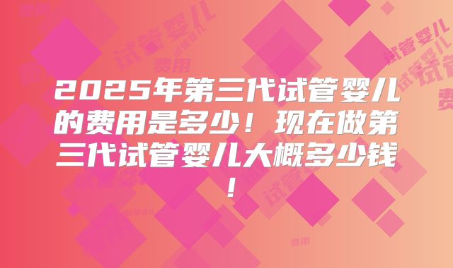 2025年第三代试管婴儿的费用是多少！现在做第三代试管婴儿大概多少钱！