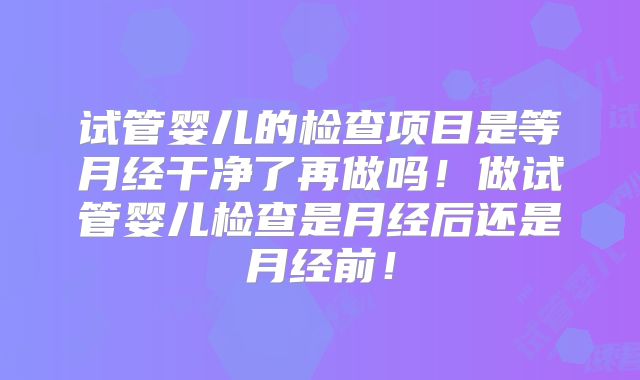 试管婴儿的检查项目是等月经干净了再做吗！做试管婴儿检查是月经后还是月经前！