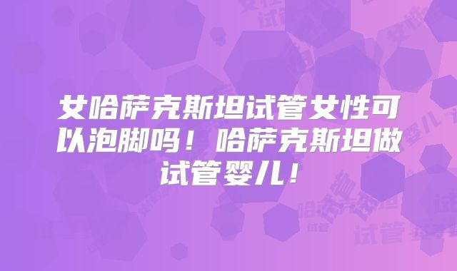 女哈萨克斯坦试管女性可以泡脚吗！哈萨克斯坦做试管婴儿！