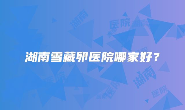 湖南雪藏卵医院哪家好？