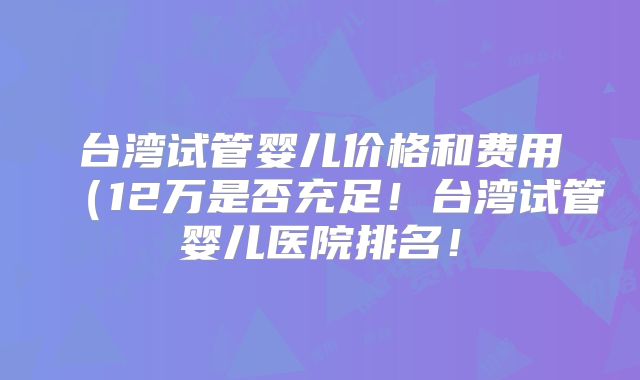 台湾试管婴儿价格和费用(12万是否充足!台湾试管婴儿医院排名!