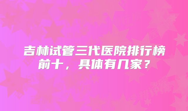 吉林试管三代医院排行榜前十，具体有几家？