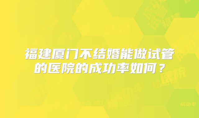 福建厦门不结婚能做试管的医院的成功率如何?