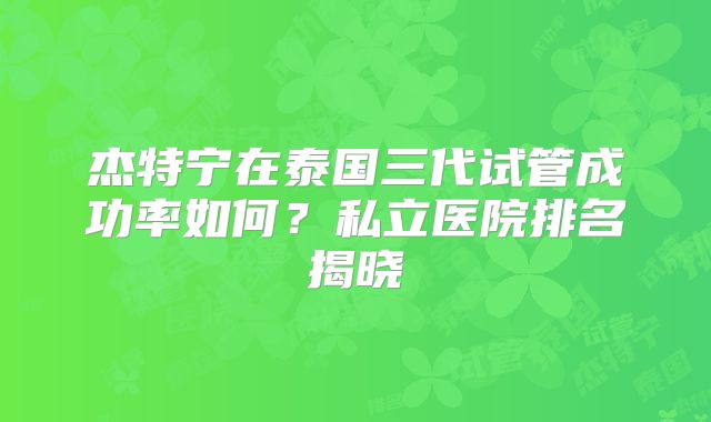 杰特宁在泰国三代试管成功率如何？私立医院排名揭晓