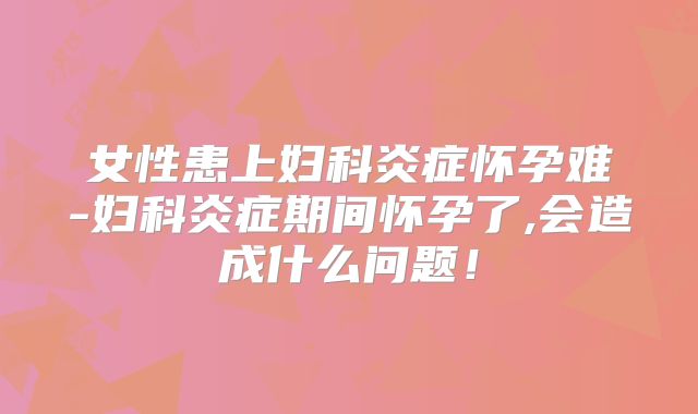 女性患上妇科炎症怀孕难-妇科炎症期间怀孕了,会造成什么问题!