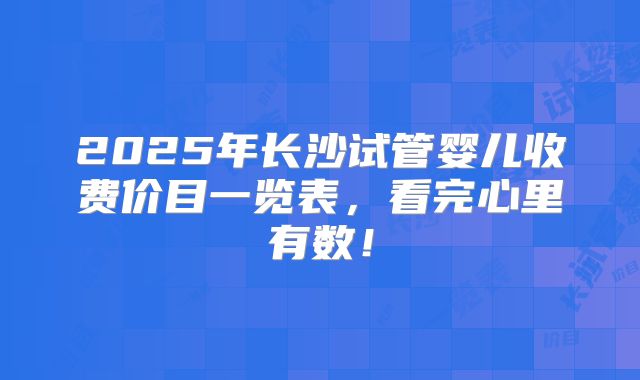 2025年长沙试管婴儿收费价目一览表，看完心里有数！