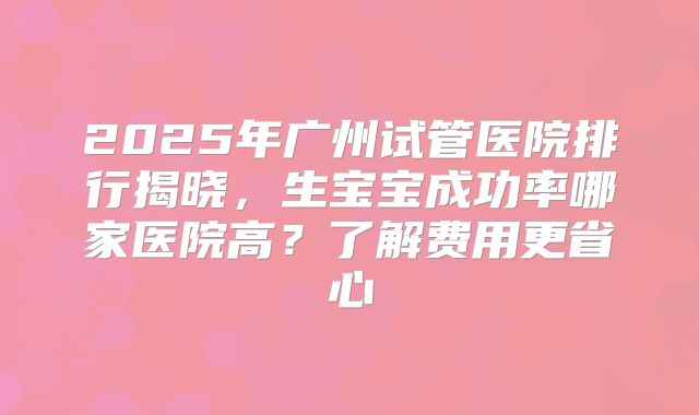 2025年广州试管医院排行揭晓，生宝宝成功率哪家医院高？了解费用更省心
