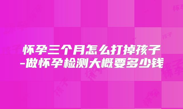 怀孕三个月怎么打掉孩子-做怀孕检测大概要多少钱