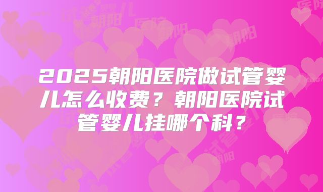 2025朝阳医院做试管婴儿怎么收费？朝阳医院试管婴儿挂哪个科？