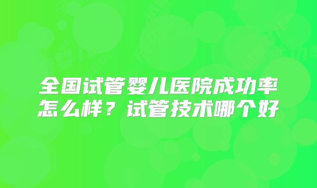 全国试管婴儿医院成功率怎么样?试管技术哪个好