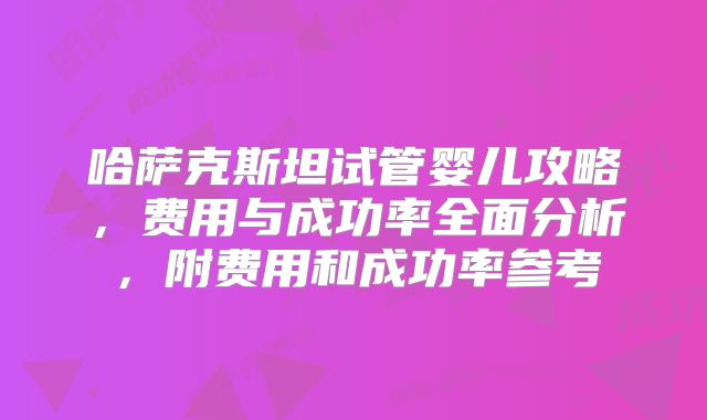 哈萨克斯坦试管婴儿攻略,费用与成功率全面分析,附费用和成功率参考