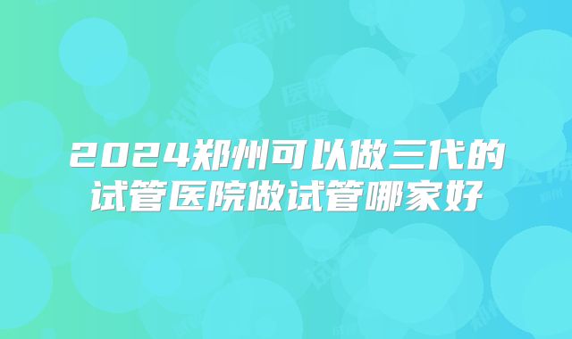 2024郑州可以做三代的试管医院做试管哪家好