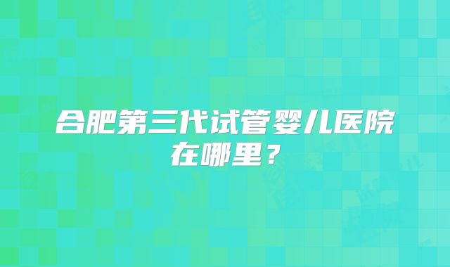 合肥第三代试管婴儿医院在哪里？