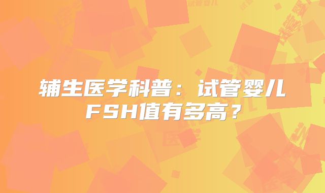 辅生医学科普：试管婴儿FSH值有多高？