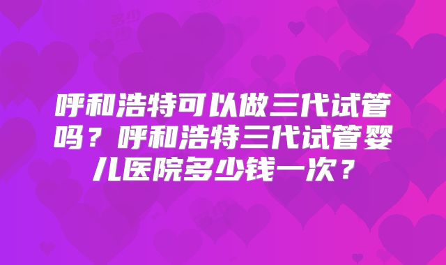 呼和浩特可以做三代试管吗？呼和浩特三代试管婴儿医院多少钱一次？